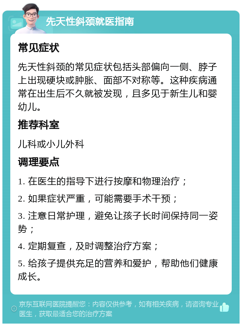 先天性斜颈就医指南 常见症状 先天性斜颈的常见症状包括头部偏向一侧、脖子上出现硬块或肿胀、面部不对称等。这种疾病通常在出生后不久就被发现，且多见于新生儿和婴幼儿。 推荐科室 儿科或小儿外科 调理要点 1. 在医生的指导下进行按摩和物理治疗； 2. 如果症状严重，可能需要手术干预； 3. 注意日常护理，避免让孩子长时间保持同一姿势； 4. 定期复查，及时调整治疗方案； 5. 给孩子提供充足的营养和爱护，帮助他们健康成长。