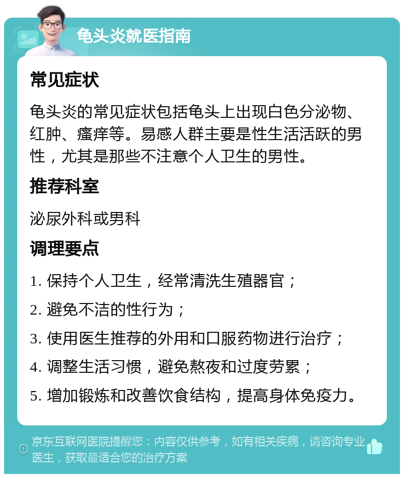 龟头炎就医指南 常见症状 龟头炎的常见症状包括龟头上出现白色分泌物、红肿、瘙痒等。易感人群主要是性生活活跃的男性，尤其是那些不注意个人卫生的男性。 推荐科室 泌尿外科或男科 调理要点 1. 保持个人卫生，经常清洗生殖器官； 2. 避免不洁的性行为； 3. 使用医生推荐的外用和口服药物进行治疗； 4. 调整生活习惯，避免熬夜和过度劳累； 5. 增加锻炼和改善饮食结构，提高身体免疫力。