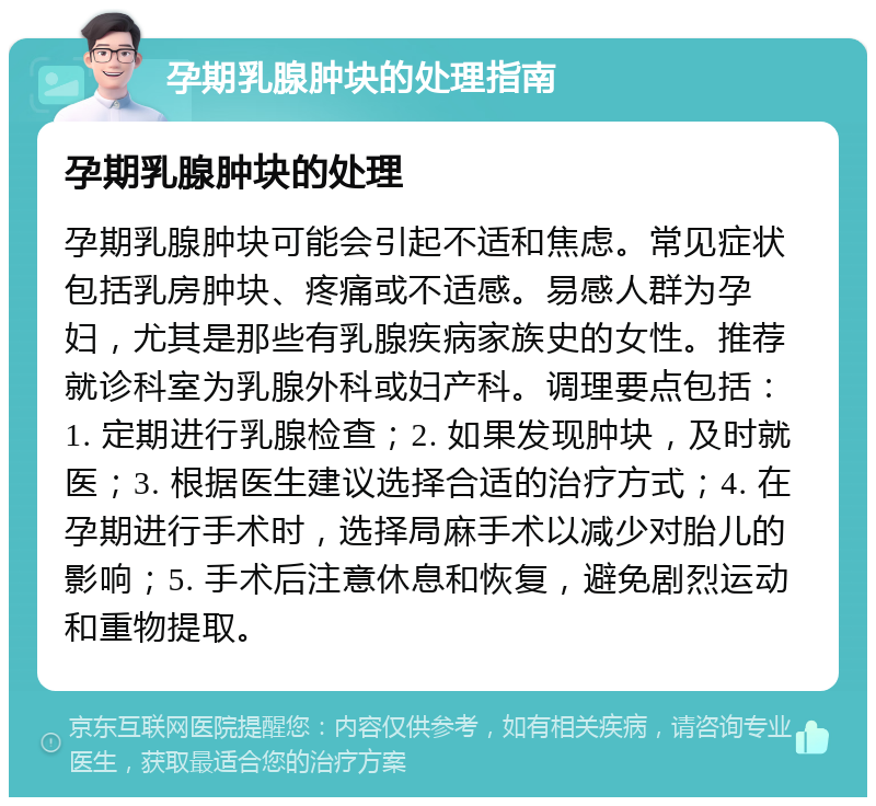 孕期乳腺肿块的处理指南 孕期乳腺肿块的处理 孕期乳腺肿块可能会引起不适和焦虑。常见症状包括乳房肿块、疼痛或不适感。易感人群为孕妇，尤其是那些有乳腺疾病家族史的女性。推荐就诊科室为乳腺外科或妇产科。调理要点包括：1. 定期进行乳腺检查；2. 如果发现肿块，及时就医；3. 根据医生建议选择合适的治疗方式；4. 在孕期进行手术时，选择局麻手术以减少对胎儿的影响；5. 手术后注意休息和恢复，避免剧烈运动和重物提取。