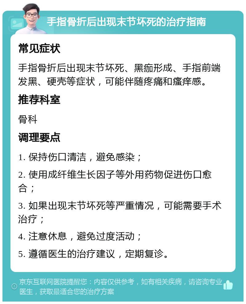 手指骨折后出现末节坏死的治疗指南 常见症状 手指骨折后出现末节坏死、黑痂形成、手指前端发黑、硬壳等症状，可能伴随疼痛和瘙痒感。 推荐科室 骨科 调理要点 1. 保持伤口清洁，避免感染； 2. 使用成纤维生长因子等外用药物促进伤口愈合； 3. 如果出现末节坏死等严重情况，可能需要手术治疗； 4. 注意休息，避免过度活动； 5. 遵循医生的治疗建议，定期复诊。