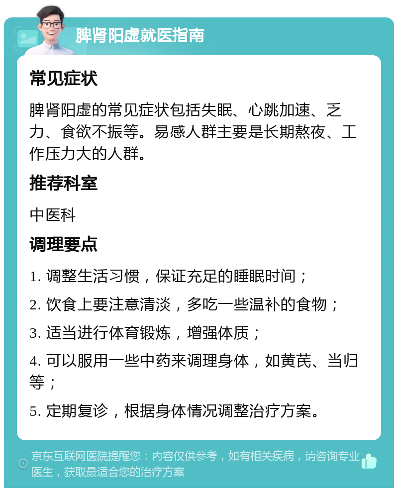 脾肾阳虚就医指南 常见症状 脾肾阳虚的常见症状包括失眠、心跳加速、乏力、食欲不振等。易感人群主要是长期熬夜、工作压力大的人群。 推荐科室 中医科 调理要点 1. 调整生活习惯，保证充足的睡眠时间； 2. 饮食上要注意清淡，多吃一些温补的食物； 3. 适当进行体育锻炼，增强体质； 4. 可以服用一些中药来调理身体，如黄芪、当归等； 5. 定期复诊，根据身体情况调整治疗方案。