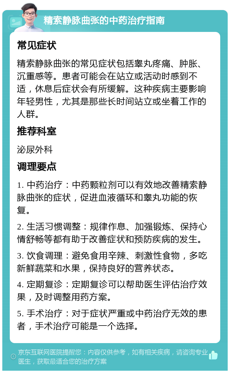 精索静脉曲张的中药治疗指南 常见症状 精索静脉曲张的常见症状包括睾丸疼痛、肿胀、沉重感等。患者可能会在站立或活动时感到不适，休息后症状会有所缓解。这种疾病主要影响年轻男性，尤其是那些长时间站立或坐着工作的人群。 推荐科室 泌尿外科 调理要点 1. 中药治疗：中药颗粒剂可以有效地改善精索静脉曲张的症状，促进血液循环和睾丸功能的恢复。 2. 生活习惯调整：规律作息、加强锻炼、保持心情舒畅等都有助于改善症状和预防疾病的发生。 3. 饮食调理：避免食用辛辣、刺激性食物，多吃新鲜蔬菜和水果，保持良好的营养状态。 4. 定期复诊：定期复诊可以帮助医生评估治疗效果，及时调整用药方案。 5. 手术治疗：对于症状严重或中药治疗无效的患者，手术治疗可能是一个选择。