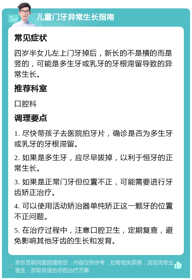 儿童门牙异常生长指南 常见症状 四岁半女儿左上门牙掉后，新长的不是横的而是竖的，可能是多生牙或乳牙的牙根滞留导致的异常生长。 推荐科室 口腔科 调理要点 1. 尽快带孩子去医院拍牙片，确诊是否为多生牙或乳牙的牙根滞留。 2. 如果是多生牙，应尽早拔掉，以利于恒牙的正常生长。 3. 如果是正常门牙但位置不正，可能需要进行牙齿矫正治疗。 4. 可以使用活动矫治器单纯矫正这一颗牙的位置不正问题。 5. 在治疗过程中，注意口腔卫生，定期复查，避免影响其他牙齿的生长和发育。