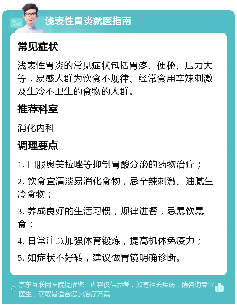 浅表性胃炎就医指南 常见症状 浅表性胃炎的常见症状包括胃疼、便秘、压力大等，易感人群为饮食不规律、经常食用辛辣刺激及生冷不卫生的食物的人群。 推荐科室 消化内科 调理要点 1. 口服奥美拉唑等抑制胃酸分泌的药物治疗； 2. 饮食宜清淡易消化食物，忌辛辣刺激、油腻生冷食物； 3. 养成良好的生活习惯，规律进餐，忌暴饮暴食； 4. 日常注意加强体育锻炼，提高机体免疫力； 5. 如症状不好转，建议做胃镜明确诊断。