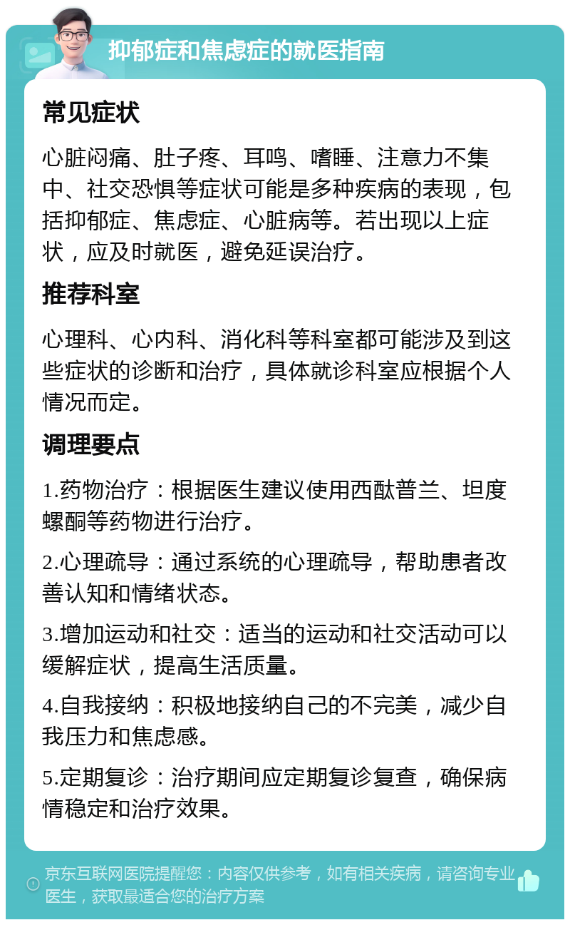 抑郁症和焦虑症的就医指南 常见症状 心脏闷痛、肚子疼、耳鸣、嗜睡、注意力不集中、社交恐惧等症状可能是多种疾病的表现，包括抑郁症、焦虑症、心脏病等。若出现以上症状，应及时就医，避免延误治疗。 推荐科室 心理科、心内科、消化科等科室都可能涉及到这些症状的诊断和治疗，具体就诊科室应根据个人情况而定。 调理要点 1.药物治疗：根据医生建议使用西酞普兰、坦度螺酮等药物进行治疗。 2.心理疏导：通过系统的心理疏导，帮助患者改善认知和情绪状态。 3.增加运动和社交：适当的运动和社交活动可以缓解症状，提高生活质量。 4.自我接纳：积极地接纳自己的不完美，减少自我压力和焦虑感。 5.定期复诊：治疗期间应定期复诊复查，确保病情稳定和治疗效果。