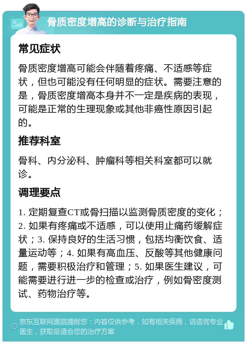 骨质密度增高的诊断与治疗指南 常见症状 骨质密度增高可能会伴随着疼痛、不适感等症状，但也可能没有任何明显的症状。需要注意的是，骨质密度增高本身并不一定是疾病的表现，可能是正常的生理现象或其他非癌性原因引起的。 推荐科室 骨科、内分泌科、肿瘤科等相关科室都可以就诊。 调理要点 1. 定期复查CT或骨扫描以监测骨质密度的变化；2. 如果有疼痛或不适感，可以使用止痛药缓解症状；3. 保持良好的生活习惯，包括均衡饮食、适量运动等；4. 如果有高血压、反酸等其他健康问题，需要积极治疗和管理；5. 如果医生建议，可能需要进行进一步的检查或治疗，例如骨密度测试、药物治疗等。