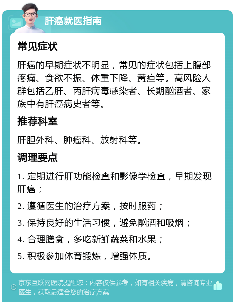 肝癌就医指南 常见症状 肝癌的早期症状不明显，常见的症状包括上腹部疼痛、食欲不振、体重下降、黄疸等。高风险人群包括乙肝、丙肝病毒感染者、长期酗酒者、家族中有肝癌病史者等。 推荐科室 肝胆外科、肿瘤科、放射科等。 调理要点 1. 定期进行肝功能检查和影像学检查，早期发现肝癌； 2. 遵循医生的治疗方案，按时服药； 3. 保持良好的生活习惯，避免酗酒和吸烟； 4. 合理膳食，多吃新鲜蔬菜和水果； 5. 积极参加体育锻炼，增强体质。