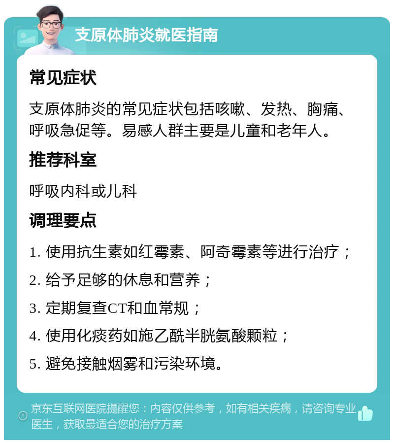 支原体肺炎就医指南 常见症状 支原体肺炎的常见症状包括咳嗽、发热、胸痛、呼吸急促等。易感人群主要是儿童和老年人。 推荐科室 呼吸内科或儿科 调理要点 1. 使用抗生素如红霉素、阿奇霉素等进行治疗； 2. 给予足够的休息和营养； 3. 定期复查CT和血常规； 4. 使用化痰药如施乙酰半胱氨酸颗粒； 5. 避免接触烟雾和污染环境。