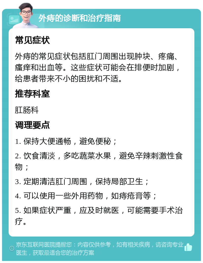 外痔的诊断和治疗指南 常见症状 外痔的常见症状包括肛门周围出现肿块、疼痛、瘙痒和出血等。这些症状可能会在排便时加剧，给患者带来不小的困扰和不适。 推荐科室 肛肠科 调理要点 1. 保持大便通畅，避免便秘； 2. 饮食清淡，多吃蔬菜水果，避免辛辣刺激性食物； 3. 定期清洁肛门周围，保持局部卫生； 4. 可以使用一些外用药物，如痔疮膏等； 5. 如果症状严重，应及时就医，可能需要手术治疗。