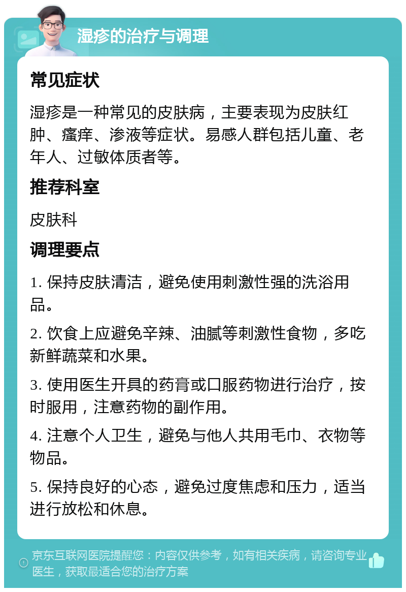 湿疹的治疗与调理 常见症状 湿疹是一种常见的皮肤病，主要表现为皮肤红肿、瘙痒、渗液等症状。易感人群包括儿童、老年人、过敏体质者等。 推荐科室 皮肤科 调理要点 1. 保持皮肤清洁，避免使用刺激性强的洗浴用品。 2. 饮食上应避免辛辣、油腻等刺激性食物，多吃新鲜蔬菜和水果。 3. 使用医生开具的药膏或口服药物进行治疗，按时服用，注意药物的副作用。 4. 注意个人卫生，避免与他人共用毛巾、衣物等物品。 5. 保持良好的心态，避免过度焦虑和压力，适当进行放松和休息。