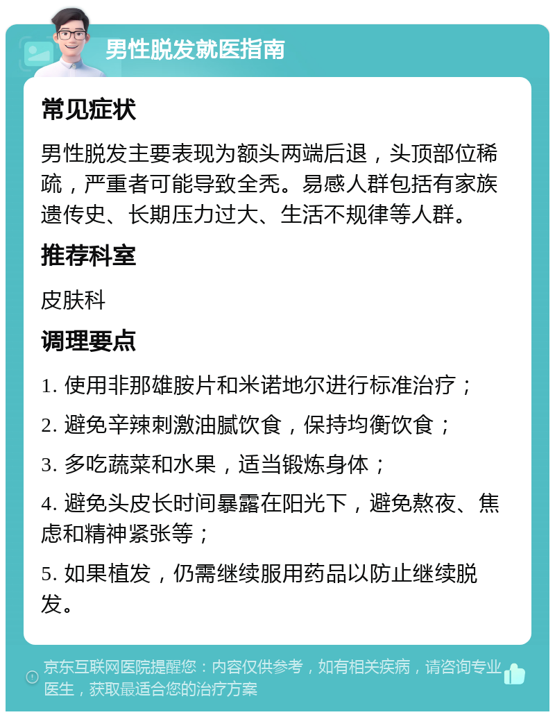 男性脱发就医指南 常见症状 男性脱发主要表现为额头两端后退，头顶部位稀疏，严重者可能导致全秃。易感人群包括有家族遗传史、长期压力过大、生活不规律等人群。 推荐科室 皮肤科 调理要点 1. 使用非那雄胺片和米诺地尔进行标准治疗； 2. 避免辛辣刺激油腻饮食，保持均衡饮食； 3. 多吃蔬菜和水果，适当锻炼身体； 4. 避免头皮长时间暴露在阳光下，避免熬夜、焦虑和精神紧张等； 5. 如果植发，仍需继续服用药品以防止继续脱发。