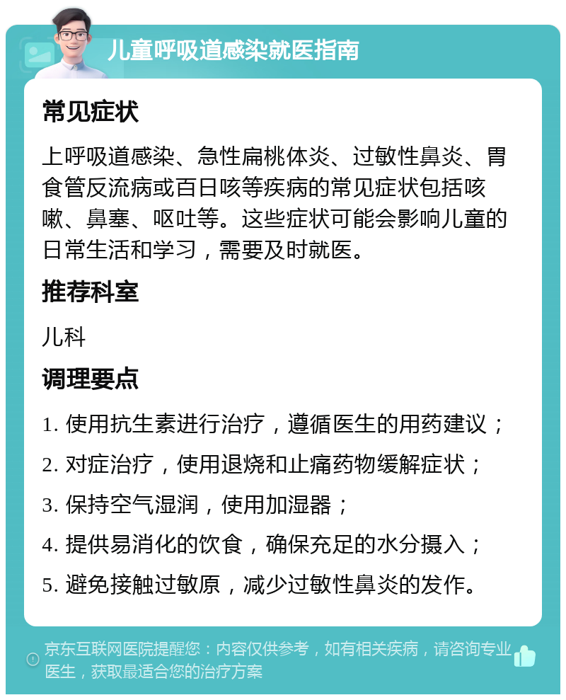 儿童呼吸道感染就医指南 常见症状 上呼吸道感染、急性扁桃体炎、过敏性鼻炎、胃食管反流病或百日咳等疾病的常见症状包括咳嗽、鼻塞、呕吐等。这些症状可能会影响儿童的日常生活和学习，需要及时就医。 推荐科室 儿科 调理要点 1. 使用抗生素进行治疗，遵循医生的用药建议； 2. 对症治疗，使用退烧和止痛药物缓解症状； 3. 保持空气湿润，使用加湿器； 4. 提供易消化的饮食，确保充足的水分摄入； 5. 避免接触过敏原，减少过敏性鼻炎的发作。