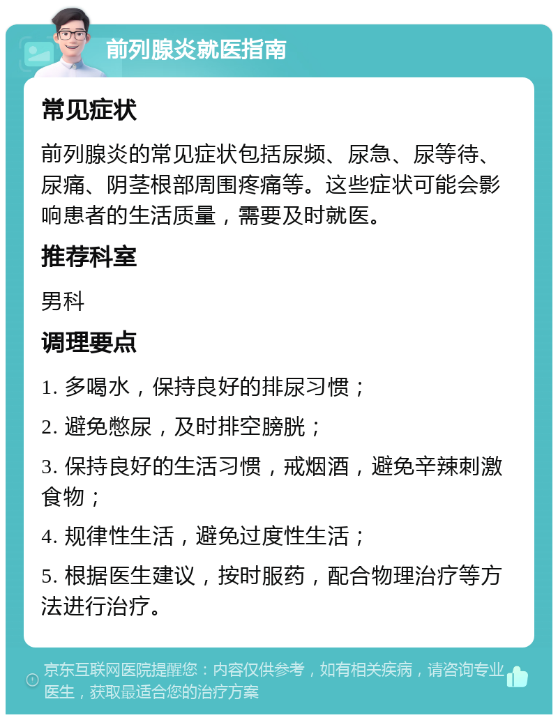 前列腺炎就医指南 常见症状 前列腺炎的常见症状包括尿频、尿急、尿等待、尿痛、阴茎根部周围疼痛等。这些症状可能会影响患者的生活质量，需要及时就医。 推荐科室 男科 调理要点 1. 多喝水，保持良好的排尿习惯； 2. 避免憋尿，及时排空膀胱； 3. 保持良好的生活习惯，戒烟酒，避免辛辣刺激食物； 4. 规律性生活，避免过度性生活； 5. 根据医生建议，按时服药，配合物理治疗等方法进行治疗。