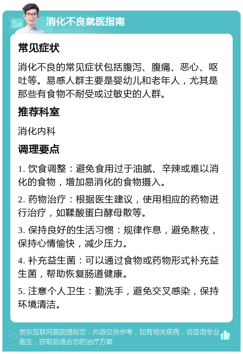 消化不良就医指南 常见症状 消化不良的常见症状包括腹泻、腹痛、恶心、呕吐等。易感人群主要是婴幼儿和老年人，尤其是那些有食物不耐受或过敏史的人群。 推荐科室 消化内科 调理要点 1. 饮食调整：避免食用过于油腻、辛辣或难以消化的食物，增加易消化的食物摄入。 2. 药物治疗：根据医生建议，使用相应的药物进行治疗，如鞣酸蛋白酵母散等。 3. 保持良好的生活习惯：规律作息，避免熬夜，保持心情愉快，减少压力。 4. 补充益生菌：可以通过食物或药物形式补充益生菌，帮助恢复肠道健康。 5. 注意个人卫生：勤洗手，避免交叉感染，保持环境清洁。