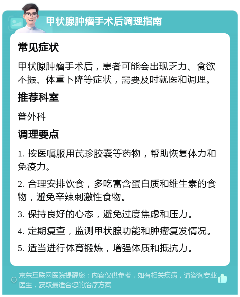 甲状腺肿瘤手术后调理指南 常见症状 甲状腺肿瘤手术后，患者可能会出现乏力、食欲不振、体重下降等症状，需要及时就医和调理。 推荐科室 普外科 调理要点 1. 按医嘱服用芪珍胶囊等药物，帮助恢复体力和免疫力。 2. 合理安排饮食，多吃富含蛋白质和维生素的食物，避免辛辣刺激性食物。 3. 保持良好的心态，避免过度焦虑和压力。 4. 定期复查，监测甲状腺功能和肿瘤复发情况。 5. 适当进行体育锻炼，增强体质和抵抗力。