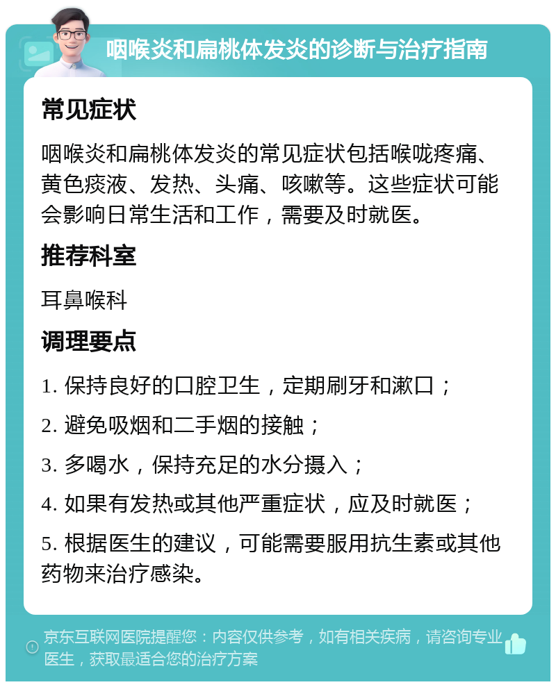 咽喉炎和扁桃体发炎的诊断与治疗指南 常见症状 咽喉炎和扁桃体发炎的常见症状包括喉咙疼痛、黄色痰液、发热、头痛、咳嗽等。这些症状可能会影响日常生活和工作，需要及时就医。 推荐科室 耳鼻喉科 调理要点 1. 保持良好的口腔卫生，定期刷牙和漱口； 2. 避免吸烟和二手烟的接触； 3. 多喝水，保持充足的水分摄入； 4. 如果有发热或其他严重症状，应及时就医； 5. 根据医生的建议，可能需要服用抗生素或其他药物来治疗感染。