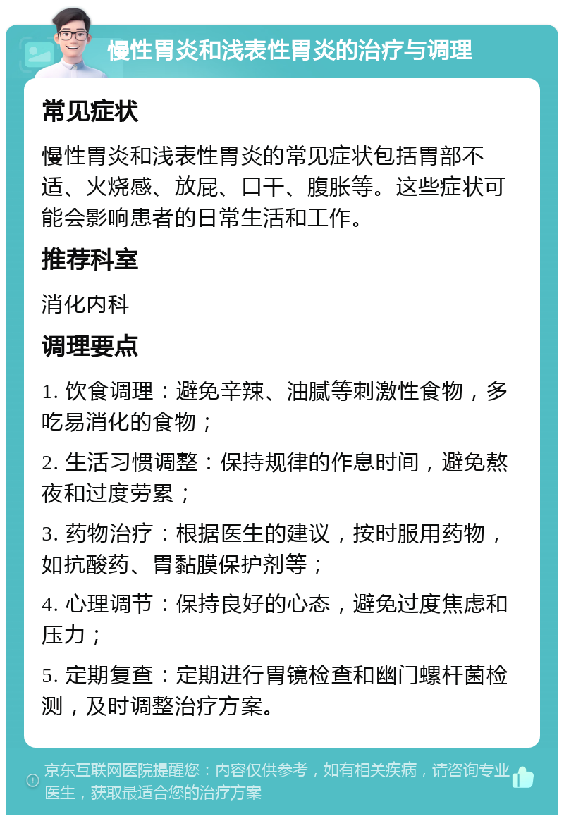 慢性胃炎和浅表性胃炎的治疗与调理 常见症状 慢性胃炎和浅表性胃炎的常见症状包括胃部不适、火烧感、放屁、口干、腹胀等。这些症状可能会影响患者的日常生活和工作。 推荐科室 消化内科 调理要点 1. 饮食调理：避免辛辣、油腻等刺激性食物，多吃易消化的食物； 2. 生活习惯调整：保持规律的作息时间，避免熬夜和过度劳累； 3. 药物治疗：根据医生的建议，按时服用药物，如抗酸药、胃黏膜保护剂等； 4. 心理调节：保持良好的心态，避免过度焦虑和压力； 5. 定期复查：定期进行胃镜检查和幽门螺杆菌检测，及时调整治疗方案。