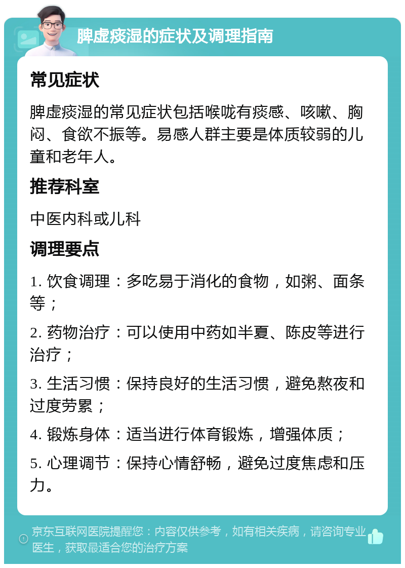 脾虚痰湿的症状及调理指南 常见症状 脾虚痰湿的常见症状包括喉咙有痰感、咳嗽、胸闷、食欲不振等。易感人群主要是体质较弱的儿童和老年人。 推荐科室 中医内科或儿科 调理要点 1. 饮食调理：多吃易于消化的食物，如粥、面条等； 2. 药物治疗：可以使用中药如半夏、陈皮等进行治疗； 3. 生活习惯：保持良好的生活习惯，避免熬夜和过度劳累； 4. 锻炼身体：适当进行体育锻炼，增强体质； 5. 心理调节：保持心情舒畅，避免过度焦虑和压力。