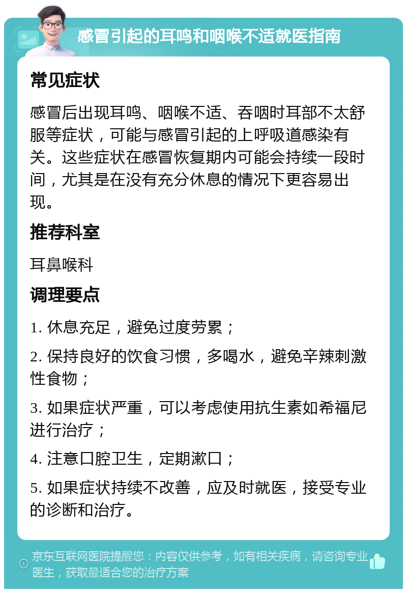 感冒引起的耳鸣和咽喉不适就医指南 常见症状 感冒后出现耳鸣、咽喉不适、吞咽时耳部不太舒服等症状，可能与感冒引起的上呼吸道感染有关。这些症状在感冒恢复期内可能会持续一段时间，尤其是在没有充分休息的情况下更容易出现。 推荐科室 耳鼻喉科 调理要点 1. 休息充足，避免过度劳累； 2. 保持良好的饮食习惯，多喝水，避免辛辣刺激性食物； 3. 如果症状严重，可以考虑使用抗生素如希福尼进行治疗； 4. 注意口腔卫生，定期漱口； 5. 如果症状持续不改善，应及时就医，接受专业的诊断和治疗。