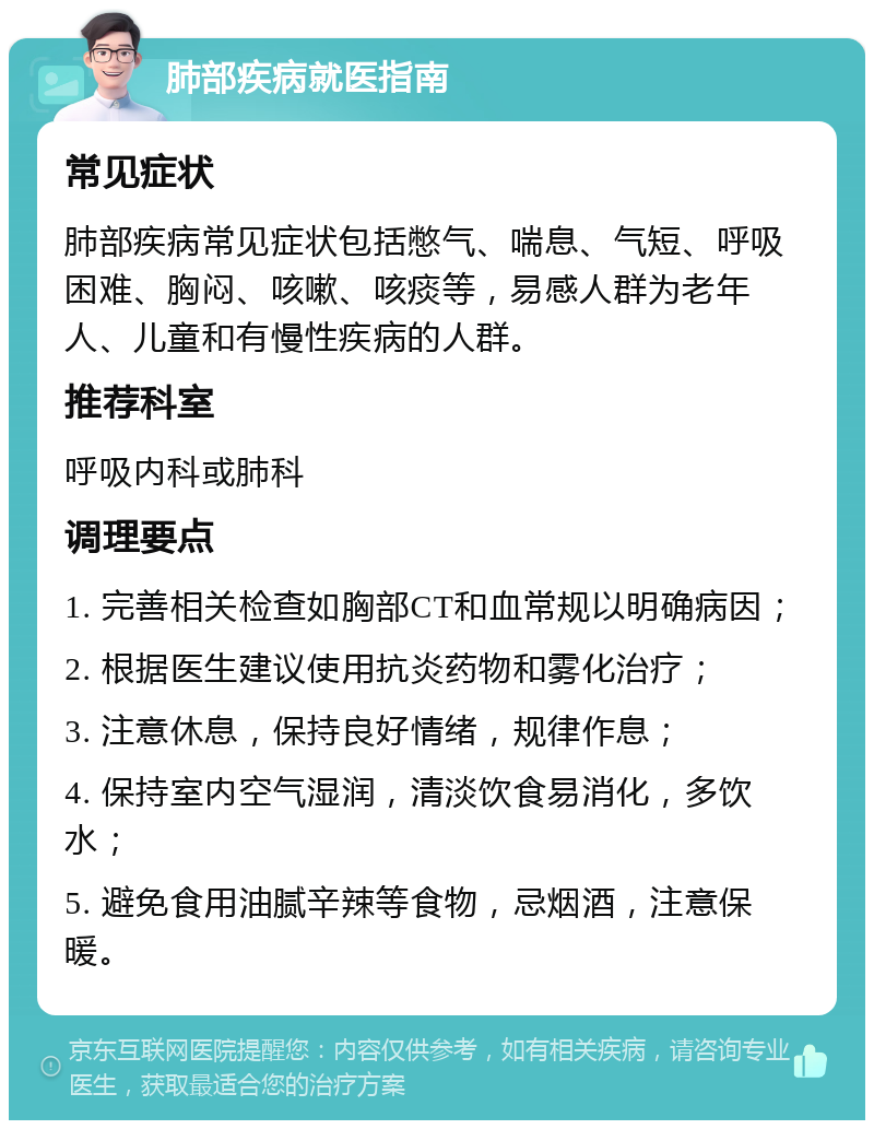 肺部疾病就医指南 常见症状 肺部疾病常见症状包括憋气、喘息、气短、呼吸困难、胸闷、咳嗽、咳痰等，易感人群为老年人、儿童和有慢性疾病的人群。 推荐科室 呼吸内科或肺科 调理要点 1. 完善相关检查如胸部CT和血常规以明确病因； 2. 根据医生建议使用抗炎药物和雾化治疗； 3. 注意休息，保持良好情绪，规律作息； 4. 保持室内空气湿润，清淡饮食易消化，多饮水； 5. 避免食用油腻辛辣等食物，忌烟酒，注意保暖。