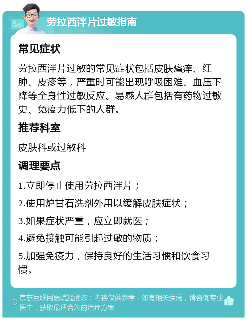 劳拉西泮片过敏指南 常见症状 劳拉西泮片过敏的常见症状包括皮肤瘙痒、红肿、皮疹等，严重时可能出现呼吸困难、血压下降等全身性过敏反应。易感人群包括有药物过敏史、免疫力低下的人群。 推荐科室 皮肤科或过敏科 调理要点 1.立即停止使用劳拉西泮片； 2.使用炉甘石洗剂外用以缓解皮肤症状； 3.如果症状严重，应立即就医； 4.避免接触可能引起过敏的物质； 5.加强免疫力，保持良好的生活习惯和饮食习惯。