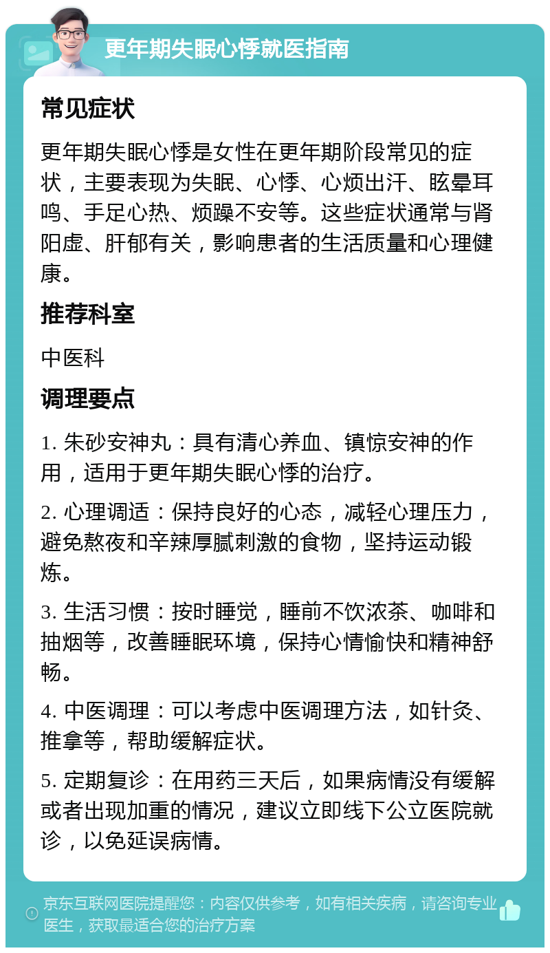 更年期失眠心悸就医指南 常见症状 更年期失眠心悸是女性在更年期阶段常见的症状，主要表现为失眠、心悸、心烦出汗、眩晕耳鸣、手足心热、烦躁不安等。这些症状通常与肾阳虚、肝郁有关，影响患者的生活质量和心理健康。 推荐科室 中医科 调理要点 1. 朱砂安神丸：具有清心养血、镇惊安神的作用，适用于更年期失眠心悸的治疗。 2. 心理调适：保持良好的心态，减轻心理压力，避免熬夜和辛辣厚腻刺激的食物，坚持运动锻炼。 3. 生活习惯：按时睡觉，睡前不饮浓茶、咖啡和抽烟等，改善睡眠环境，保持心情愉快和精神舒畅。 4. 中医调理：可以考虑中医调理方法，如针灸、推拿等，帮助缓解症状。 5. 定期复诊：在用药三天后，如果病情没有缓解或者出现加重的情况，建议立即线下公立医院就诊，以免延误病情。