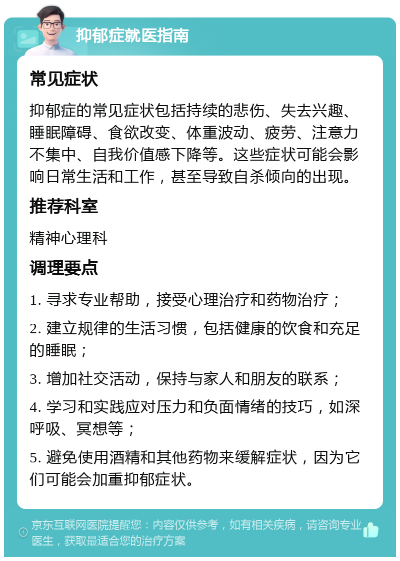 抑郁症就医指南 常见症状 抑郁症的常见症状包括持续的悲伤、失去兴趣、睡眠障碍、食欲改变、体重波动、疲劳、注意力不集中、自我价值感下降等。这些症状可能会影响日常生活和工作，甚至导致自杀倾向的出现。 推荐科室 精神心理科 调理要点 1. 寻求专业帮助，接受心理治疗和药物治疗； 2. 建立规律的生活习惯，包括健康的饮食和充足的睡眠； 3. 增加社交活动，保持与家人和朋友的联系； 4. 学习和实践应对压力和负面情绪的技巧，如深呼吸、冥想等； 5. 避免使用酒精和其他药物来缓解症状，因为它们可能会加重抑郁症状。