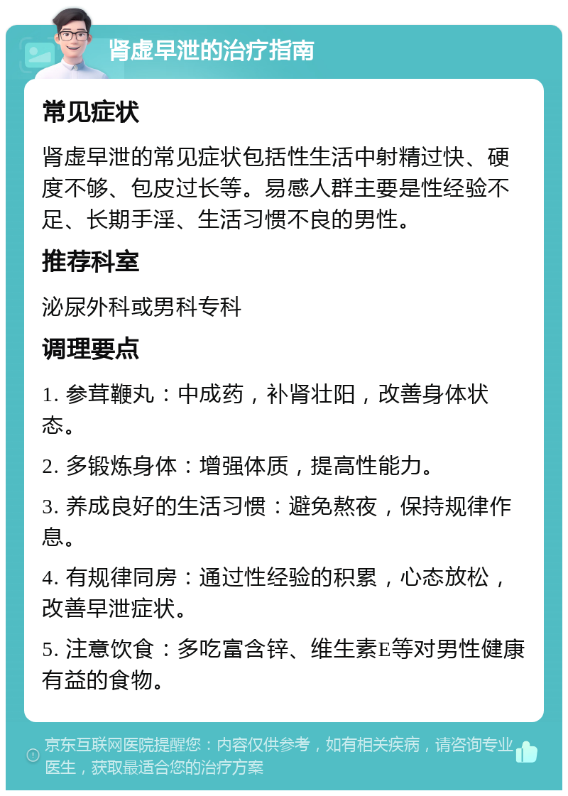 肾虚早泄的治疗指南 常见症状 肾虚早泄的常见症状包括性生活中射精过快、硬度不够、包皮过长等。易感人群主要是性经验不足、长期手淫、生活习惯不良的男性。 推荐科室 泌尿外科或男科专科 调理要点 1. 参茸鞭丸：中成药，补肾壮阳，改善身体状态。 2. 多锻炼身体：增强体质，提高性能力。 3. 养成良好的生活习惯：避免熬夜，保持规律作息。 4. 有规律同房：通过性经验的积累，心态放松，改善早泄症状。 5. 注意饮食：多吃富含锌、维生素E等对男性健康有益的食物。