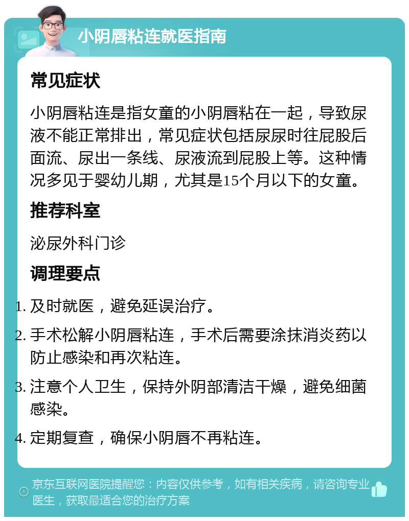 小阴唇粘连就医指南 常见症状 小阴唇粘连是指女童的小阴唇粘在一起，导致尿液不能正常排出，常见症状包括尿尿时往屁股后面流、尿出一条线、尿液流到屁股上等。这种情况多见于婴幼儿期，尤其是15个月以下的女童。 推荐科室 泌尿外科门诊 调理要点 及时就医，避免延误治疗。 手术松解小阴唇粘连，手术后需要涂抹消炎药以防止感染和再次粘连。 注意个人卫生，保持外阴部清洁干燥，避免细菌感染。 定期复查，确保小阴唇不再粘连。