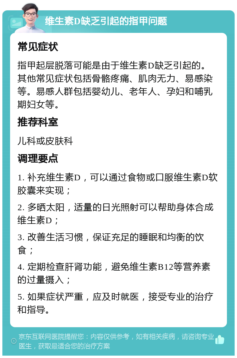 维生素D缺乏引起的指甲问题 常见症状 指甲起层脱落可能是由于维生素D缺乏引起的。其他常见症状包括骨骼疼痛、肌肉无力、易感染等。易感人群包括婴幼儿、老年人、孕妇和哺乳期妇女等。 推荐科室 儿科或皮肤科 调理要点 1. 补充维生素D，可以通过食物或口服维生素D软胶囊来实现； 2. 多晒太阳，适量的日光照射可以帮助身体合成维生素D； 3. 改善生活习惯，保证充足的睡眠和均衡的饮食； 4. 定期检查肝肾功能，避免维生素B12等营养素的过量摄入； 5. 如果症状严重，应及时就医，接受专业的治疗和指导。