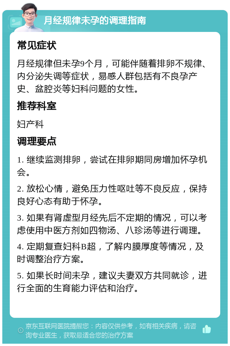 月经规律未孕的调理指南 常见症状 月经规律但未孕9个月，可能伴随着排卵不规律、内分泌失调等症状，易感人群包括有不良孕产史、盆腔炎等妇科问题的女性。 推荐科室 妇产科 调理要点 1. 继续监测排卵，尝试在排卵期同房增加怀孕机会。 2. 放松心情，避免压力性呕吐等不良反应，保持良好心态有助于怀孕。 3. 如果有肾虚型月经先后不定期的情况，可以考虑使用中医方剂如四物汤、八珍汤等进行调理。 4. 定期复查妇科B超，了解内膜厚度等情况，及时调整治疗方案。 5. 如果长时间未孕，建议夫妻双方共同就诊，进行全面的生育能力评估和治疗。