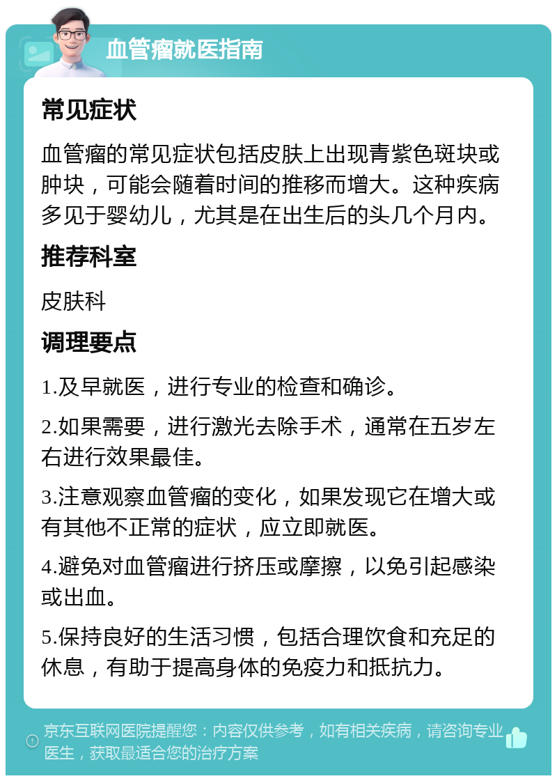 血管瘤就医指南 常见症状 血管瘤的常见症状包括皮肤上出现青紫色斑块或肿块，可能会随着时间的推移而增大。这种疾病多见于婴幼儿，尤其是在出生后的头几个月内。 推荐科室 皮肤科 调理要点 1.及早就医，进行专业的检查和确诊。 2.如果需要，进行激光去除手术，通常在五岁左右进行效果最佳。 3.注意观察血管瘤的变化，如果发现它在增大或有其他不正常的症状，应立即就医。 4.避免对血管瘤进行挤压或摩擦，以免引起感染或出血。 5.保持良好的生活习惯，包括合理饮食和充足的休息，有助于提高身体的免疫力和抵抗力。