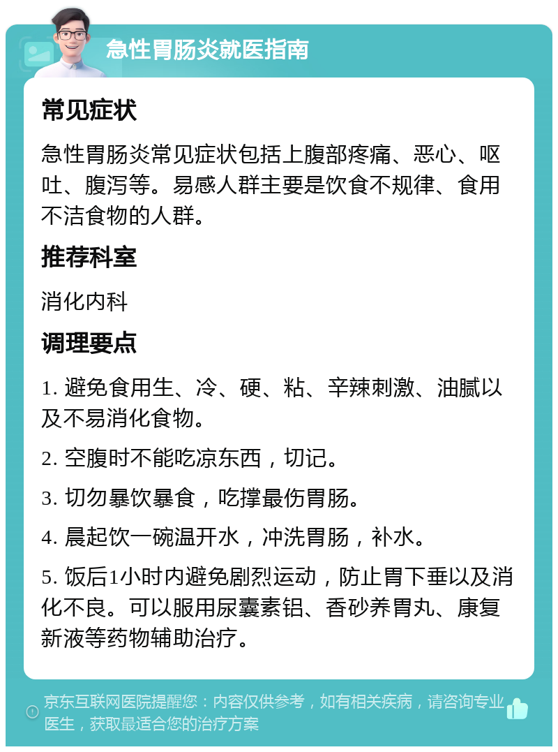 急性胃肠炎就医指南 常见症状 急性胃肠炎常见症状包括上腹部疼痛、恶心、呕吐、腹泻等。易感人群主要是饮食不规律、食用不洁食物的人群。 推荐科室 消化内科 调理要点 1. 避免食用生、冷、硬、粘、辛辣刺激、油腻以及不易消化食物。 2. 空腹时不能吃凉东西，切记。 3. 切勿暴饮暴食，吃撑最伤胃肠。 4. 晨起饮一碗温开水，冲洗胃肠，补水。 5. 饭后1小时内避免剧烈运动，防止胃下垂以及消化不良。可以服用尿囊素铝、香砂养胃丸、康复新液等药物辅助治疗。