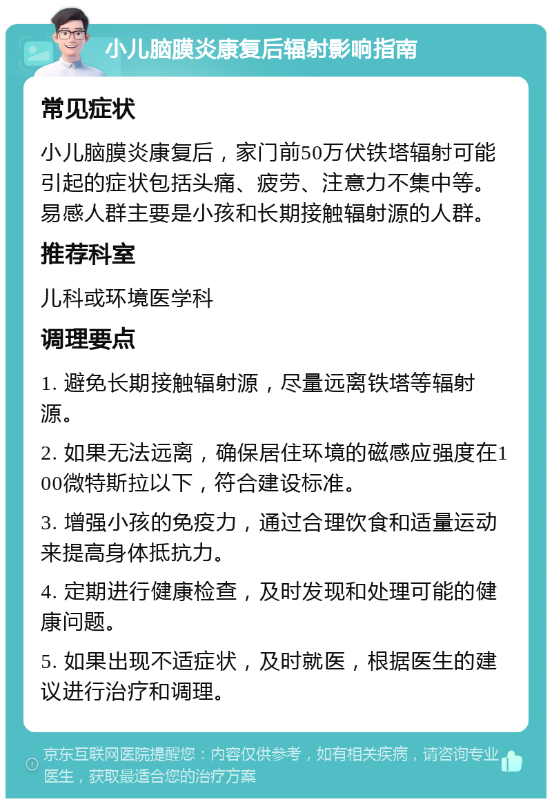 小儿脑膜炎康复后辐射影响指南 常见症状 小儿脑膜炎康复后，家门前50万伏铁塔辐射可能引起的症状包括头痛、疲劳、注意力不集中等。易感人群主要是小孩和长期接触辐射源的人群。 推荐科室 儿科或环境医学科 调理要点 1. 避免长期接触辐射源，尽量远离铁塔等辐射源。 2. 如果无法远离，确保居住环境的磁感应强度在100微特斯拉以下，符合建设标准。 3. 增强小孩的免疫力，通过合理饮食和适量运动来提高身体抵抗力。 4. 定期进行健康检查，及时发现和处理可能的健康问题。 5. 如果出现不适症状，及时就医，根据医生的建议进行治疗和调理。