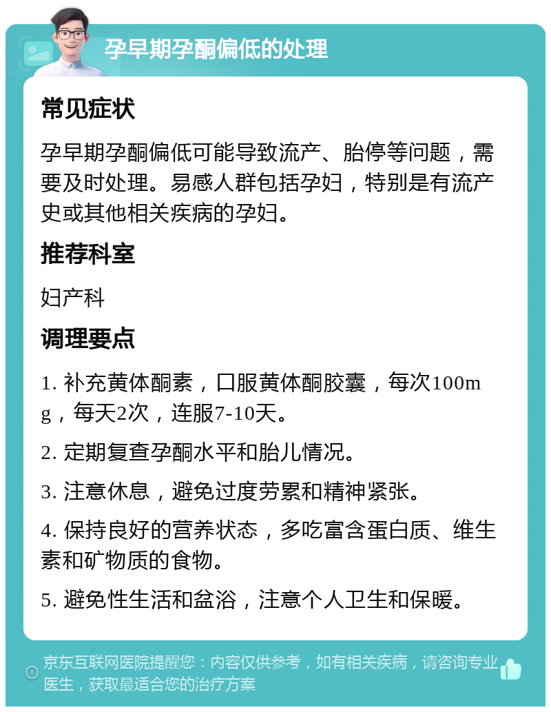 孕早期孕酮偏低的处理 常见症状 孕早期孕酮偏低可能导致流产、胎停等问题，需要及时处理。易感人群包括孕妇，特别是有流产史或其他相关疾病的孕妇。 推荐科室 妇产科 调理要点 1. 补充黄体酮素，口服黄体酮胶囊，每次100mg，每天2次，连服7-10天。 2. 定期复查孕酮水平和胎儿情况。 3. 注意休息，避免过度劳累和精神紧张。 4. 保持良好的营养状态，多吃富含蛋白质、维生素和矿物质的食物。 5. 避免性生活和盆浴，注意个人卫生和保暖。