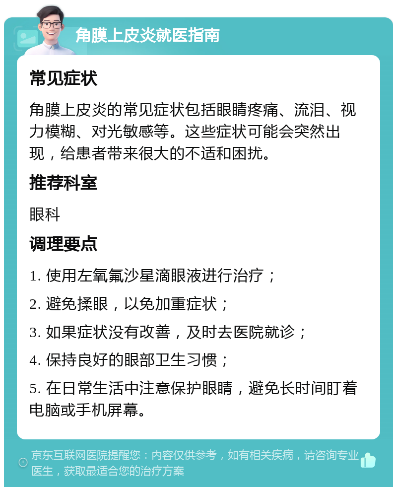 角膜上皮炎就医指南 常见症状 角膜上皮炎的常见症状包括眼睛疼痛、流泪、视力模糊、对光敏感等。这些症状可能会突然出现，给患者带来很大的不适和困扰。 推荐科室 眼科 调理要点 1. 使用左氧氟沙星滴眼液进行治疗； 2. 避免揉眼，以免加重症状； 3. 如果症状没有改善，及时去医院就诊； 4. 保持良好的眼部卫生习惯； 5. 在日常生活中注意保护眼睛，避免长时间盯着电脑或手机屏幕。