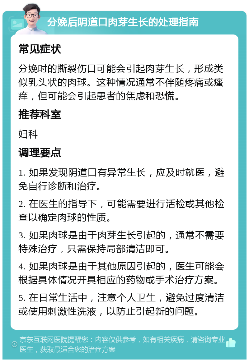 分娩后阴道口肉芽生长的处理指南 常见症状 分娩时的撕裂伤口可能会引起肉芽生长，形成类似乳头状的肉球。这种情况通常不伴随疼痛或瘙痒，但可能会引起患者的焦虑和恐慌。 推荐科室 妇科 调理要点 1. 如果发现阴道口有异常生长，应及时就医，避免自行诊断和治疗。 2. 在医生的指导下，可能需要进行活检或其他检查以确定肉球的性质。 3. 如果肉球是由于肉芽生长引起的，通常不需要特殊治疗，只需保持局部清洁即可。 4. 如果肉球是由于其他原因引起的，医生可能会根据具体情况开具相应的药物或手术治疗方案。 5. 在日常生活中，注意个人卫生，避免过度清洁或使用刺激性洗液，以防止引起新的问题。