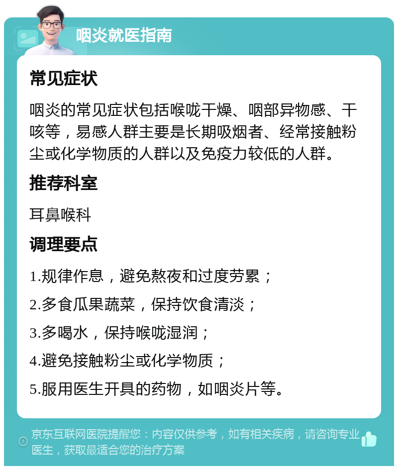 咽炎就医指南 常见症状 咽炎的常见症状包括喉咙干燥、咽部异物感、干咳等，易感人群主要是长期吸烟者、经常接触粉尘或化学物质的人群以及免疫力较低的人群。 推荐科室 耳鼻喉科 调理要点 1.规律作息，避免熬夜和过度劳累； 2.多食瓜果蔬菜，保持饮食清淡； 3.多喝水，保持喉咙湿润； 4.避免接触粉尘或化学物质； 5.服用医生开具的药物，如咽炎片等。