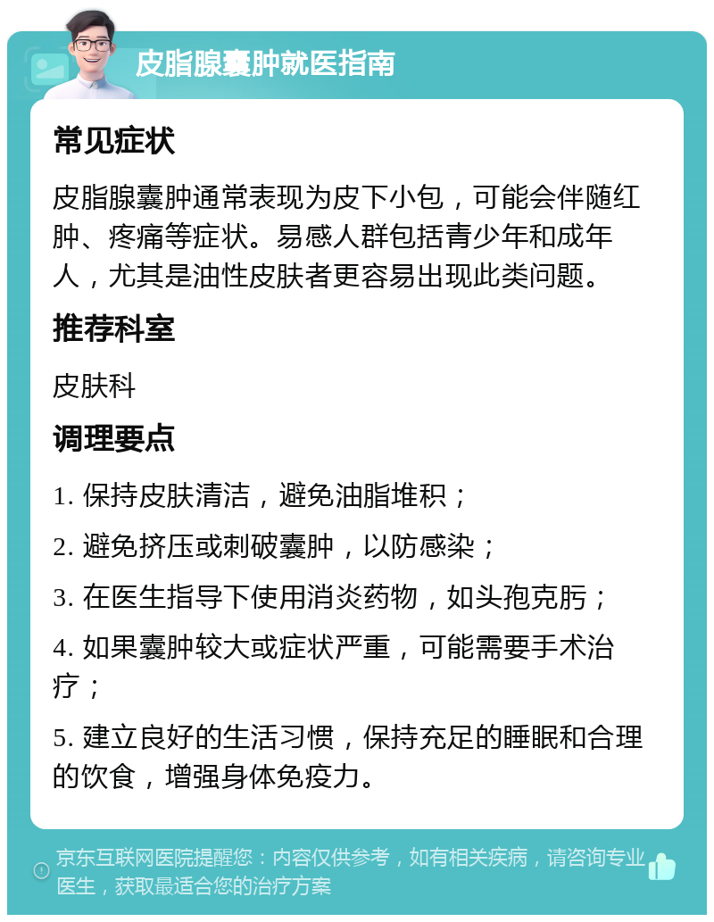 皮脂腺囊肿就医指南 常见症状 皮脂腺囊肿通常表现为皮下小包，可能会伴随红肿、疼痛等症状。易感人群包括青少年和成年人，尤其是油性皮肤者更容易出现此类问题。 推荐科室 皮肤科 调理要点 1. 保持皮肤清洁，避免油脂堆积； 2. 避免挤压或刺破囊肿，以防感染； 3. 在医生指导下使用消炎药物，如头孢克肟； 4. 如果囊肿较大或症状严重，可能需要手术治疗； 5. 建立良好的生活习惯，保持充足的睡眠和合理的饮食，增强身体免疫力。