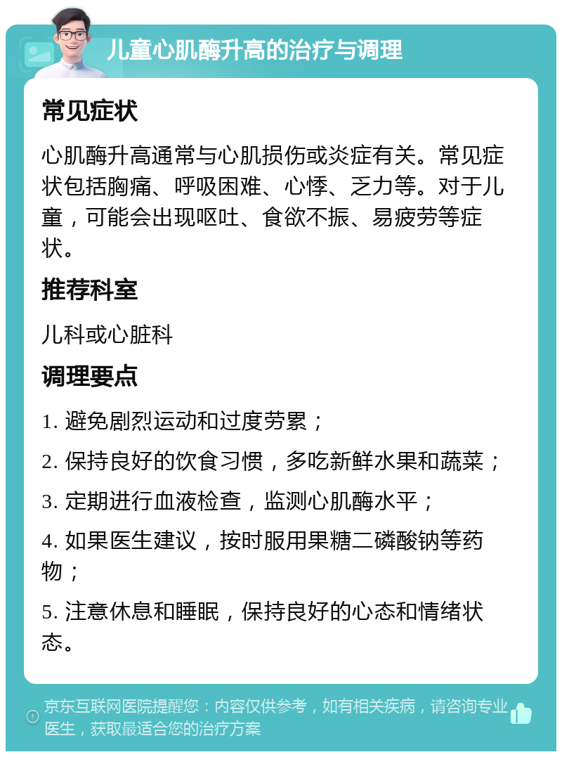 儿童心肌酶升高的治疗与调理 常见症状 心肌酶升高通常与心肌损伤或炎症有关。常见症状包括胸痛、呼吸困难、心悸、乏力等。对于儿童，可能会出现呕吐、食欲不振、易疲劳等症状。 推荐科室 儿科或心脏科 调理要点 1. 避免剧烈运动和过度劳累； 2. 保持良好的饮食习惯，多吃新鲜水果和蔬菜； 3. 定期进行血液检查，监测心肌酶水平； 4. 如果医生建议，按时服用果糖二磷酸钠等药物； 5. 注意休息和睡眠，保持良好的心态和情绪状态。