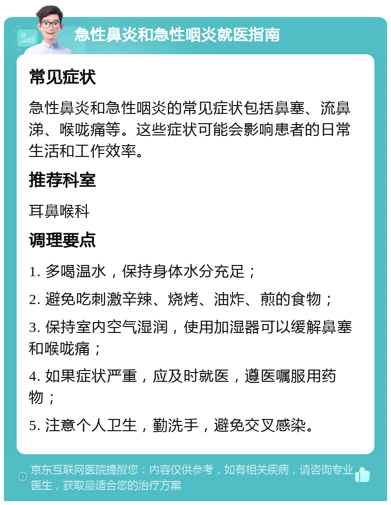 急性鼻炎和急性咽炎就医指南 常见症状 急性鼻炎和急性咽炎的常见症状包括鼻塞、流鼻涕、喉咙痛等。这些症状可能会影响患者的日常生活和工作效率。 推荐科室 耳鼻喉科 调理要点 1. 多喝温水，保持身体水分充足； 2. 避免吃刺激辛辣、烧烤、油炸、煎的食物； 3. 保持室内空气湿润，使用加湿器可以缓解鼻塞和喉咙痛； 4. 如果症状严重，应及时就医，遵医嘱服用药物； 5. 注意个人卫生，勤洗手，避免交叉感染。