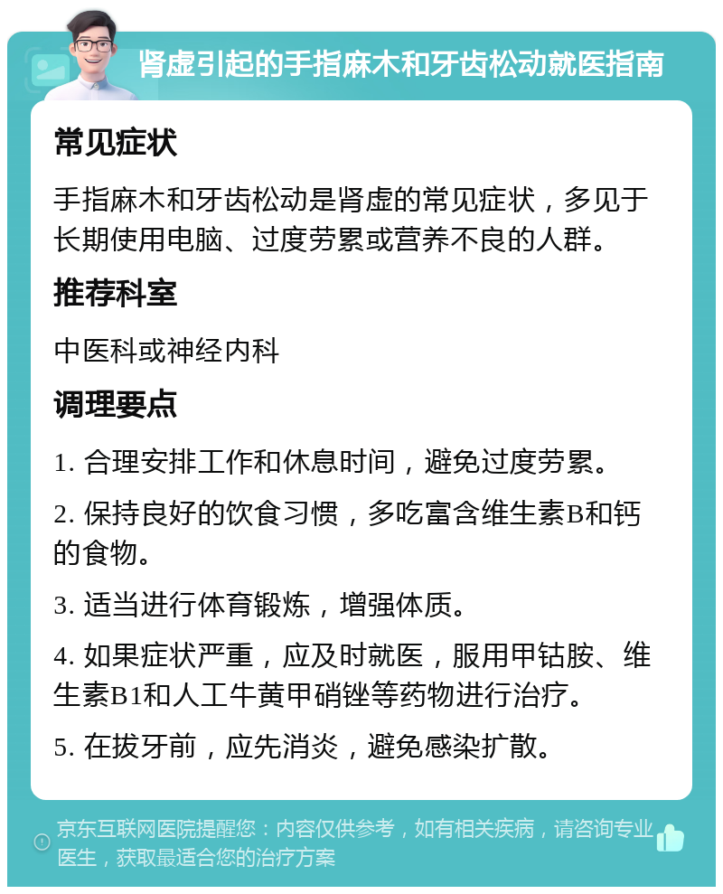 肾虚引起的手指麻木和牙齿松动就医指南 常见症状 手指麻木和牙齿松动是肾虚的常见症状，多见于长期使用电脑、过度劳累或营养不良的人群。 推荐科室 中医科或神经内科 调理要点 1. 合理安排工作和休息时间，避免过度劳累。 2. 保持良好的饮食习惯，多吃富含维生素B和钙的食物。 3. 适当进行体育锻炼，增强体质。 4. 如果症状严重，应及时就医，服用甲钴胺、维生素B1和人工牛黄甲硝锉等药物进行治疗。 5. 在拔牙前，应先消炎，避免感染扩散。