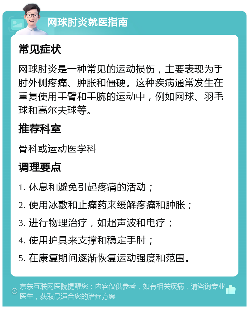 网球肘炎就医指南 常见症状 网球肘炎是一种常见的运动损伤，主要表现为手肘外侧疼痛、肿胀和僵硬。这种疾病通常发生在重复使用手臂和手腕的运动中，例如网球、羽毛球和高尔夫球等。 推荐科室 骨科或运动医学科 调理要点 1. 休息和避免引起疼痛的活动； 2. 使用冰敷和止痛药来缓解疼痛和肿胀； 3. 进行物理治疗，如超声波和电疗； 4. 使用护具来支撑和稳定手肘； 5. 在康复期间逐渐恢复运动强度和范围。