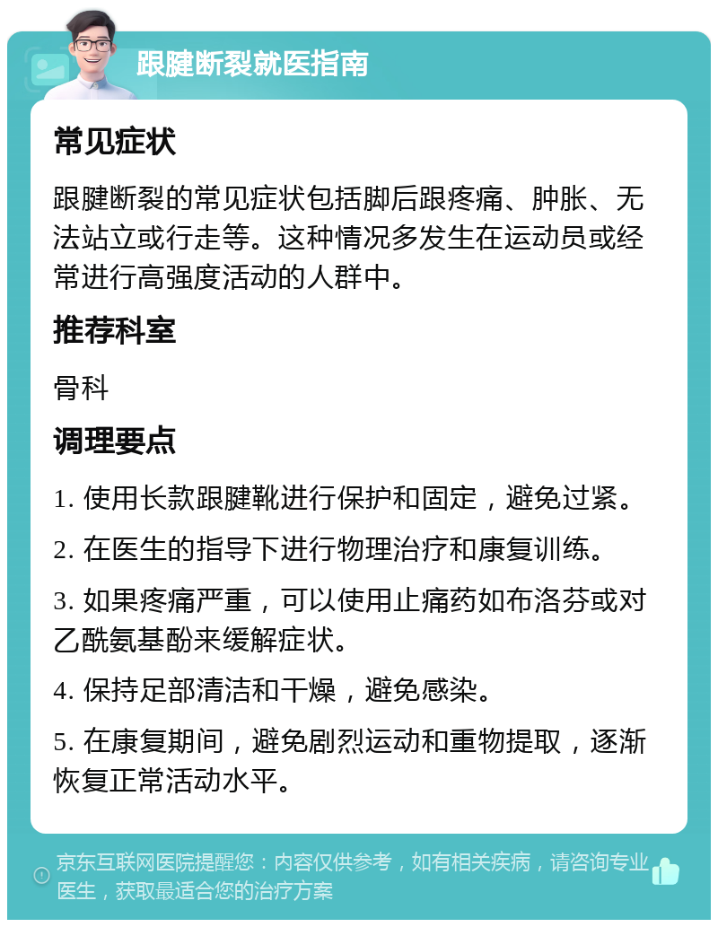 跟腱断裂就医指南 常见症状 跟腱断裂的常见症状包括脚后跟疼痛、肿胀、无法站立或行走等。这种情况多发生在运动员或经常进行高强度活动的人群中。 推荐科室 骨科 调理要点 1. 使用长款跟腱靴进行保护和固定，避免过紧。 2. 在医生的指导下进行物理治疗和康复训练。 3. 如果疼痛严重，可以使用止痛药如布洛芬或对乙酰氨基酚来缓解症状。 4. 保持足部清洁和干燥，避免感染。 5. 在康复期间，避免剧烈运动和重物提取，逐渐恢复正常活动水平。