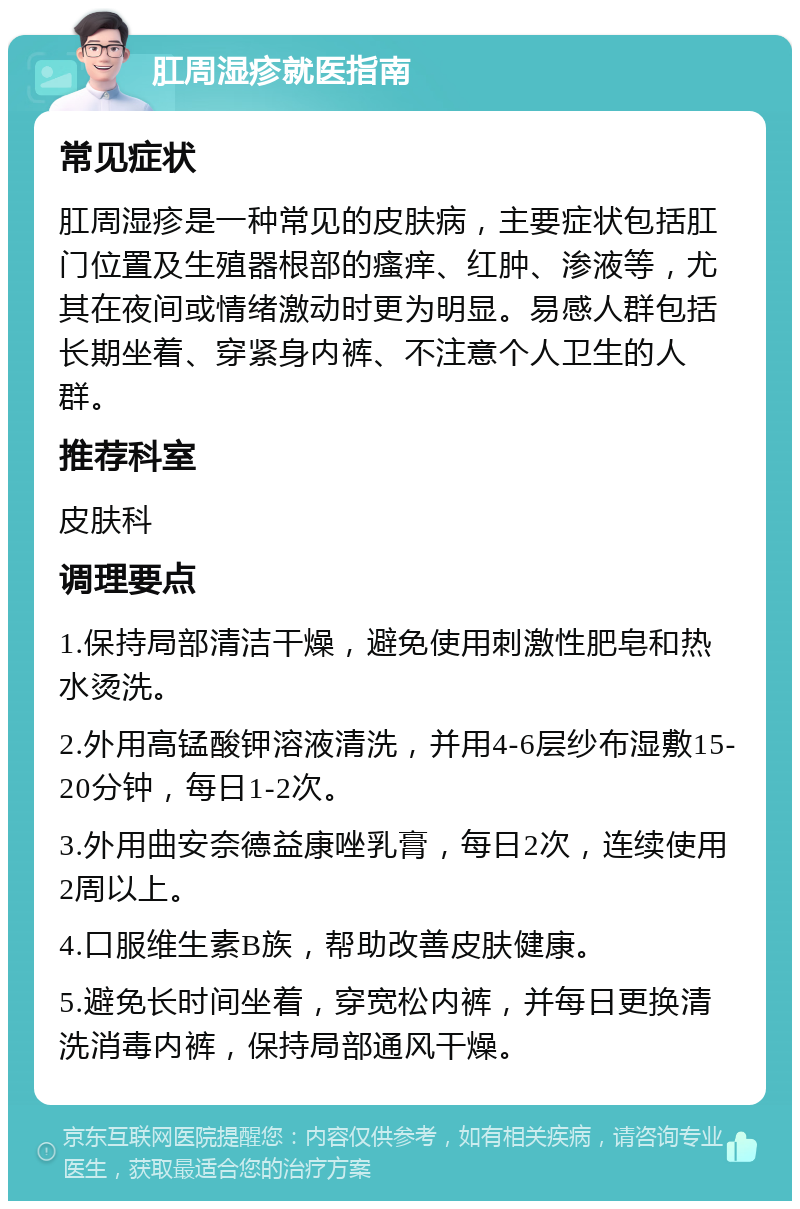 肛周湿疹就医指南 常见症状 肛周湿疹是一种常见的皮肤病，主要症状包括肛门位置及生殖器根部的瘙痒、红肿、渗液等，尤其在夜间或情绪激动时更为明显。易感人群包括长期坐着、穿紧身内裤、不注意个人卫生的人群。 推荐科室 皮肤科 调理要点 1.保持局部清洁干燥，避免使用刺激性肥皂和热水烫洗。 2.外用高锰酸钾溶液清洗，并用4-6层纱布湿敷15-20分钟，每日1-2次。 3.外用曲安奈德益康唑乳膏，每日2次，连续使用2周以上。 4.口服维生素B族，帮助改善皮肤健康。 5.避免长时间坐着，穿宽松内裤，并每日更换清洗消毒内裤，保持局部通风干燥。