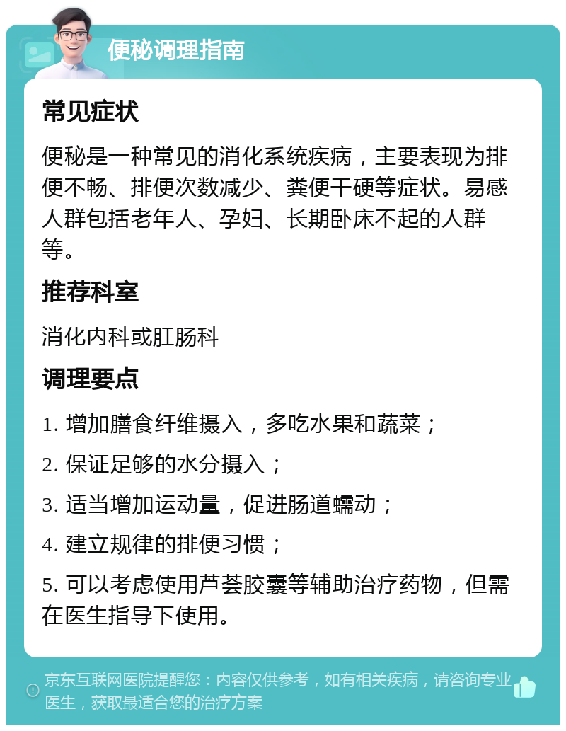 便秘调理指南 常见症状 便秘是一种常见的消化系统疾病，主要表现为排便不畅、排便次数减少、粪便干硬等症状。易感人群包括老年人、孕妇、长期卧床不起的人群等。 推荐科室 消化内科或肛肠科 调理要点 1. 增加膳食纤维摄入，多吃水果和蔬菜； 2. 保证足够的水分摄入； 3. 适当增加运动量，促进肠道蠕动； 4. 建立规律的排便习惯； 5. 可以考虑使用芦荟胶囊等辅助治疗药物，但需在医生指导下使用。