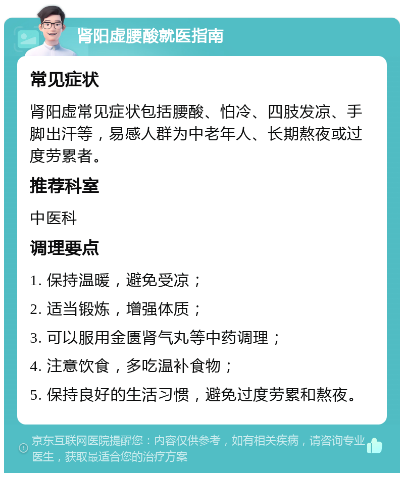 肾阳虚腰酸就医指南 常见症状 肾阳虚常见症状包括腰酸、怕冷、四肢发凉、手脚出汗等，易感人群为中老年人、长期熬夜或过度劳累者。 推荐科室 中医科 调理要点 1. 保持温暖，避免受凉； 2. 适当锻炼，增强体质； 3. 可以服用金匮肾气丸等中药调理； 4. 注意饮食，多吃温补食物； 5. 保持良好的生活习惯，避免过度劳累和熬夜。