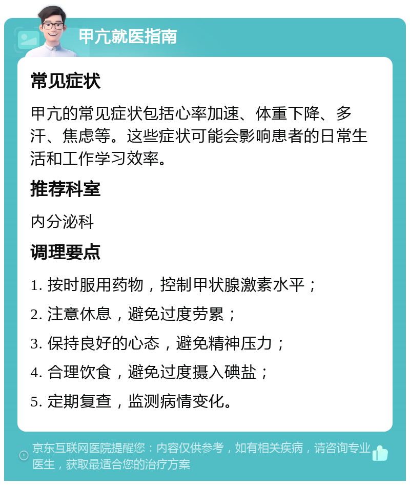 甲亢就医指南 常见症状 甲亢的常见症状包括心率加速、体重下降、多汗、焦虑等。这些症状可能会影响患者的日常生活和工作学习效率。 推荐科室 内分泌科 调理要点 1. 按时服用药物，控制甲状腺激素水平； 2. 注意休息，避免过度劳累； 3. 保持良好的心态，避免精神压力； 4. 合理饮食，避免过度摄入碘盐； 5. 定期复查，监测病情变化。