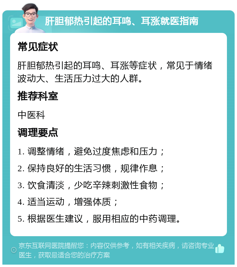 肝胆郁热引起的耳鸣、耳涨就医指南 常见症状 肝胆郁热引起的耳鸣、耳涨等症状，常见于情绪波动大、生活压力过大的人群。 推荐科室 中医科 调理要点 1. 调整情绪，避免过度焦虑和压力； 2. 保持良好的生活习惯，规律作息； 3. 饮食清淡，少吃辛辣刺激性食物； 4. 适当运动，增强体质； 5. 根据医生建议，服用相应的中药调理。