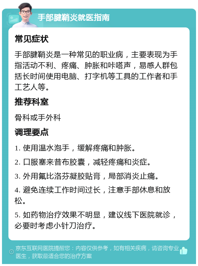 手部腱鞘炎就医指南 常见症状 手部腱鞘炎是一种常见的职业病，主要表现为手指活动不利、疼痛、肿胀和咔嗒声，易感人群包括长时间使用电脑、打字机等工具的工作者和手工艺人等。 推荐科室 骨科或手外科 调理要点 1. 使用温水泡手，缓解疼痛和肿胀。 2. 口服塞来昔布胶囊，减轻疼痛和炎症。 3. 外用氟比洛芬凝胶贴膏，局部消炎止痛。 4. 避免连续工作时间过长，注意手部休息和放松。 5. 如药物治疗效果不明显，建议线下医院就诊，必要时考虑小针刀治疗。